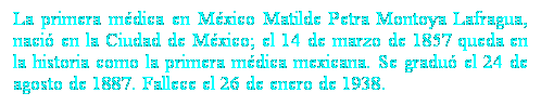 Cuadro de texto: La primera mdica en Mxico Matilde Petra Montoya Lafragua, naci en la Ciudad de Mxico; el 14 de marzo de 1857 queda en la historia como la primera mdica mexicana. Se gradu el 24 de agosto de 1887. Fallece el 26 de enero de 1938. 
